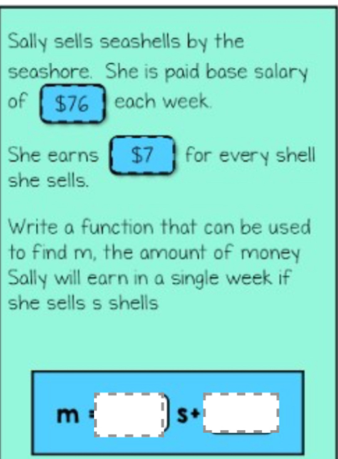 Sally sells seashells by the 
seashore. She is paid base salary 
of each week. 
She earns $7 for every shell 
she sells. 
Write a function that can be used 
to find m, the amount of money 
Sally will earn in a single week if 
she sells s shells
m(□ )s+□