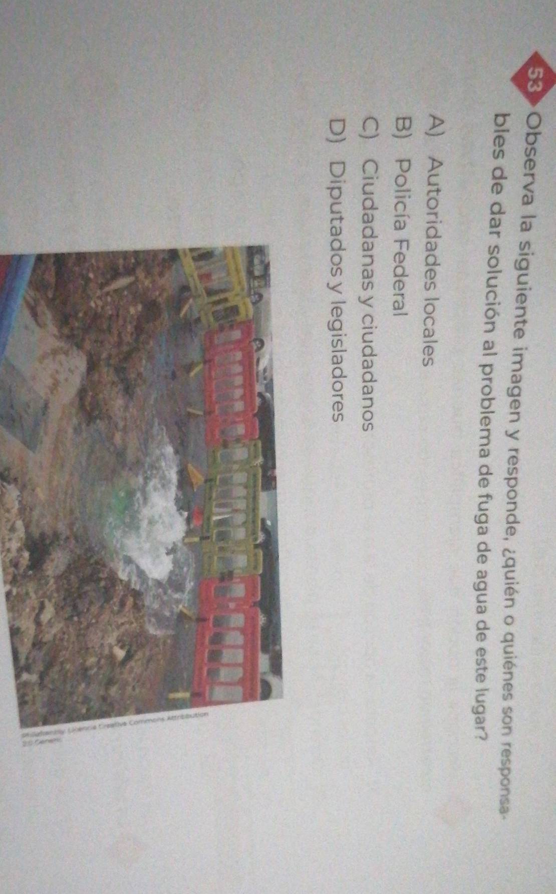 53> Observa la siguiente imagen y responde, ¿quién o quiénes son responsa
bles de dar solución al problema de fuga de agua de este lugar?
A) Autoridades locales
B) Policía Federal
C) Ciudadanas y ciudadanos
D) Diputados y legisladores