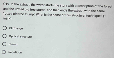 In the extract, the writer starts the story with a description of the forest
and the 'rotted old tree stump’ and then ends the extract with the same
'rotted old tree stump.' What is the name of this structural technique? (1
mark)
Cliffhanger
Cyclical structure
Climax
Repetition