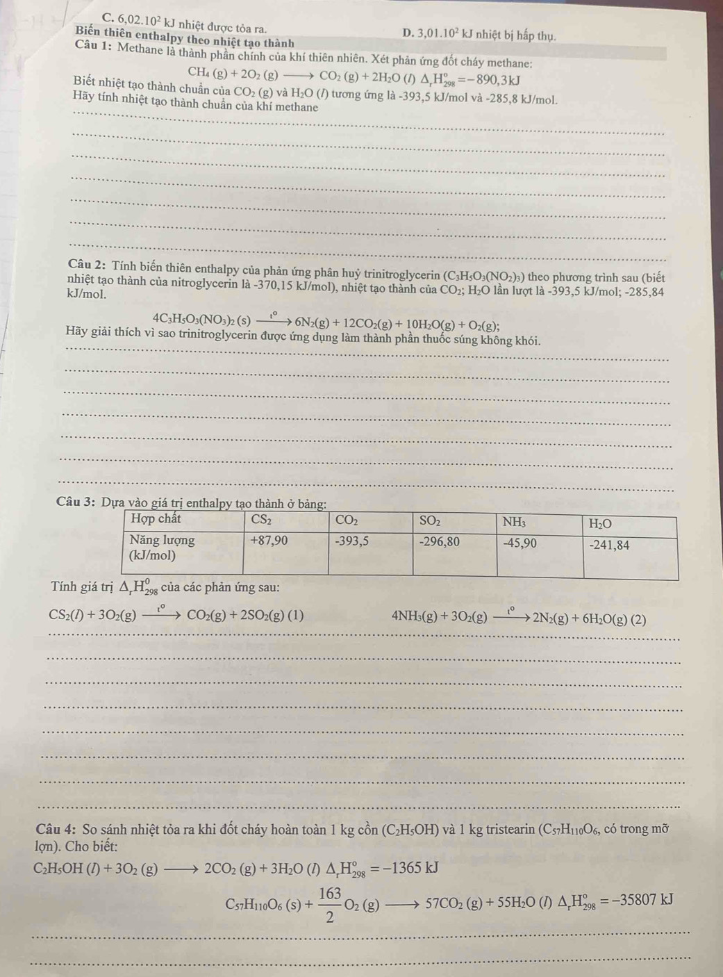 C. 6,02.10^2kJ nhiệt được tỏa ra.
D. 3,01.10^2kJ nhiệt bị hấp thụ.
Biến thiên enthalpy theo nhiệt tạo thành
Câu 1: Methane là thành phân chính của khí thiên nhiên. Xét phản ứng đốt cháy methane:
CH_4(g)+2O_2( (g) - CO_2(g)+2H_2O(l)△ _rH_(298)°=-890,3kJ
_
Biết nhiệt tạo thành chuẩn của CO₂ (g) và H_2O 0 (/) tương ứng là -393,5 kJ/mol và -285,8 kJ/mol.
Hãy tính nhiệt tạo thành chuẩn của khí methane
_
_
_
_
_
_
_
Câu 2: Tính biến thiên enthalpy của phản ứng phân huỷ trinitroglycerin (C_3H_5O_3(NO_2)_3) theo phương trình sau (biết
nhiệt tạo thành của nitroglycerin là -370,15 kJ/mol), nhiệt tạo thành của CO_2;H_2O lần lượt là -393,5 kJ/mol; -285,84
kJ/mol.
4C_3H_5O_3(NO_3)_2(s)xrightarrow t^o6N_2(g)+12CO_2(g)+10H_2O(g)+O_2(g);
_
Hãy giải thích vì sao trinitroglycerin được ứng dụng làm thành phần thuốc súng không khói.
_
_
_
_
_
_
Câu
Tính
CS_2(l)+3O_2(g)xrightarrow l^0CO_2(g)+2SO_2(g)(l)
__
4NH_3(g)+3O_2(g)to 2N^02N_2(g)+6H_2O(g)(2)
_
_
_
_
_
_
_
Câu 4: So sánh nhiệt tỏa ra khi đốt cháy hoàn toàn 1 kg cồn (C_2H_5OH) và 1 kg tristearin (C_57H_110O_6, có trong mỡ
lon). Cho biết:
C_2H_5OH(l)+3O_2(g)to 2CO_2(g)+3H_2O (1) △ _rH_(298)°=-1365kJ
C_57H_110O_6(s)+ 163/2 O_2(g)to 57CO_2(g)+55H_2O(l)△ _rH_(298)°=-35807kJ
_
_
_
_