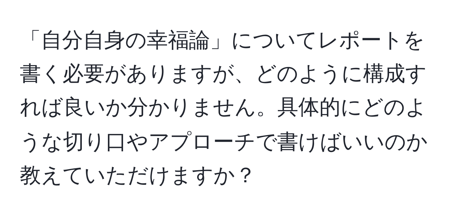 「自分自身の幸福論」についてレポートを書く必要がありますが、どのように構成すれば良いか分かりません。具体的にどのような切り口やアプローチで書けばいいのか教えていただけますか？