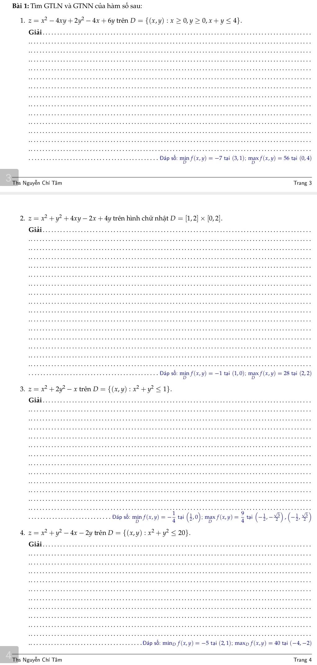 Tìm GTLN và GTNN của hàm số sau:
1. z=x^2-4xy+2y^2-4x+6y trên D= (x,y):x≥ 0,y≥ 0,x+y≤ 4 .
Giải_
_
_
_
_
_
_
_
_
_
_
_
_
_
_. Đáp số: mịn f(x,y)=-7 tại (3,1); mgx f(x,y)=56 tại (0,4)
_
Ths Nguyễn Chí Tâm Trang 3
2. z=x^2+y^2+4xy-2x+4y * trên hình chữ nhật D=[1,2]* [0,2].
Giải_
_
_
_
_
_
_
_
_
_
_
_
_
_
_
_
_. Đáp số: min f(x,y)=-1tai (1,0); mgx, f(x,y)=28tai(2,2)
z=x^2+2y^2-xtrenD= (x,y):x^2+y^2≤ 1 .
_
_
_
_
_
_
_
_
_
_
_
_
_
_
_Đáp số: mịn f(x,y)=- 1/4 tai( 1/2 ,0); max :f(x,y)= 9/4 tai(- 1/2 ,- sqrt(3)/2 ),(- 1/2 , sqrt(3)/2 )
4. z=x^2+y^2-4x-2y trên D= (x,y):x^2+y^2≤ 20 .
Giải_
_
_
_
_
_
_
_
_
_
_
_.  Đáp số: mind f(x,y)=-5tai(2,1) maxD f(x,y)=40 tại (-4,-2)
_
Ths Nguyễn Chí Tâm Trang 4