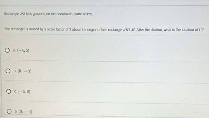 Reclangle JKLM is graphed on the coordinate plane below.
The rectangle is dilated by a scale factor of 3 about the orgin to form rectangle JK'L'M. After the dilation, what is the location of L"?
A. (-4,5)
B. (6,-3)
C. (-3,6)
D. (5,-4)