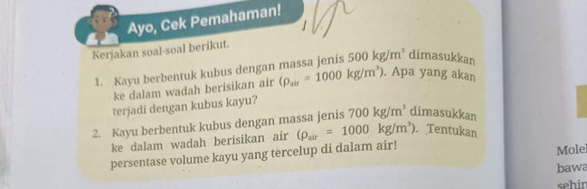 Ayo, Cek Pemahaman! 
Kerjakan soal-soal berikut. 
1. Kayu berbentuk kubus dengan massa jenis 500kg/m^3 dimasukkan 
ke dalam wadah berisikan air (rho _air=1000kg/m^3). Apa yang akan 
terjadi dengan kubus kayu? 
2. Kayu berbentuk kubus dengan massa jenis 700kg/m^3 dimasukkan 
ke dalam wadah berisikan air (rho _air=1000kg/m^3). Tentukan 
persentase volume kayu yang tercelup di dalam air! Mole 
bawa 
sehin