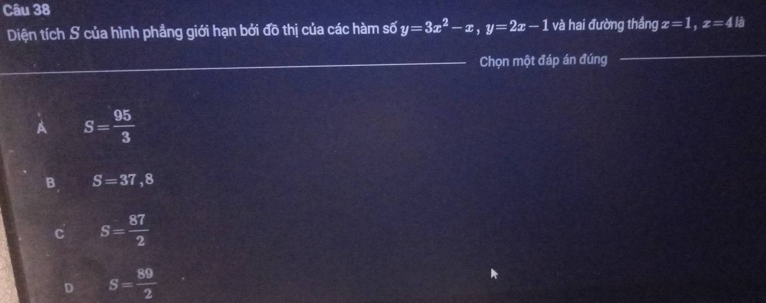 Diện tích S của hình phẳng giới hạn bởi đồ thị của các hàm số y=3x^2-x, y=2x-1 và hai đường thắng x=1, x=4k
Chọn một đáp án đúng
A S= 95/3 
B S=37,8
C S= 87/2 
D S= 89/2 