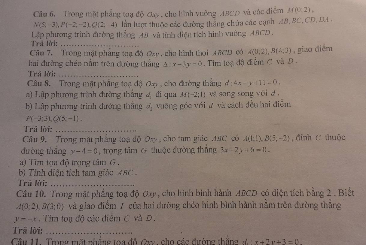 Trong mặt phẳng toạ độ Oxy, cho hình vuông ABCD và các điểm M(0;2),
N(5;-3),P(-2;-2),Q(2;-4) lần lượt thuộc các đường thắng chứa các cạnh AB, BC,CD, DA .
Lập phương trình đường thẳng AB và tính diện tích hình vuông ABCD .
Trả lời:_
Câu 7. Trong mặt phẳng toạ độ Oxy, cho hình thoi ABCD có A(0;2),B(4;3) , giao điểm
hai đường chéo nằm trên đường thắng △ :x-3y=0. Tìm toạ độ điểm C và D .
Trả lời:_
Câu 8. Trong mặt phăng toạ độ Oxy , cho đường thăng d:4x-y+11=0.
a) Lập phương trình đường thắng d_1 đi qua M(-2;1) và song song với đ .
b) Lập phương trình đường thắng d_2 vuông góc với đ và cách đều hai điểm
P(-3;3),Q(5;-1).
Trả lời:_
Câu 9. Trong mặt phẳng toạ độ Oxy, cho tam giác ABC có A(1;1),B(5;-2) , đỉnh C thuộc
đường thǎng y-4=0 , trọng tâm G thuộc đường thắng 3x-2y+6=0.
a) Tìm tọa độ trọng tâm G .
b) Tính diện tích tam giác ABC .
Trả lời:_
Câu 10. Trong mặt phẳng toạ độ Oxy, cho hình bình hành ABCD có diện tích bằng 2 . Biết
A(0;2),B(3;0) và giao điểm / của hai đường chéo hình bình hành nằm trên đường thăng
y=-x. Tìm toạ độ các điểm C và D.
Trả lời:_
Câu 11. Trong mặt phẳng toa đô Oxv , cho các đường thắng đ.: x+2y+3=0.