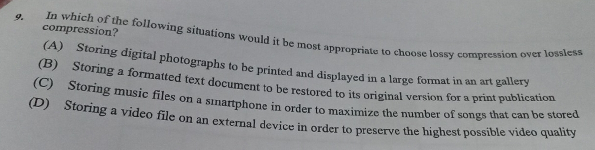 compression?
9. In which of the following situations would it be most appropriate to choose lossy compression over lossless
(A) Storing digital photographs to be printed and displayed in a large format in an art gallery
(B) Storing a formatted text document to be restored to its original version for a print publication
(C) Storing music files on a smartphone in order to maximize the number of songs that can be stored
(D) Storing a video file on an external device in order to preserve the highest possible video quality