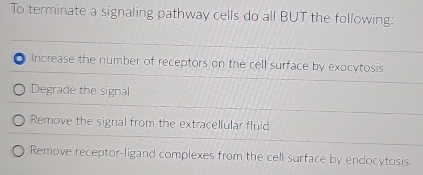 To terminate a signaling pathway cells do all BUT the following:
Increase the number of receptors on the cell surface by exocytosis
Degrade the signal
Remove the signal from the extracellular fluid
Remove receptor-ligand complexes from the cell surface by endocytosis