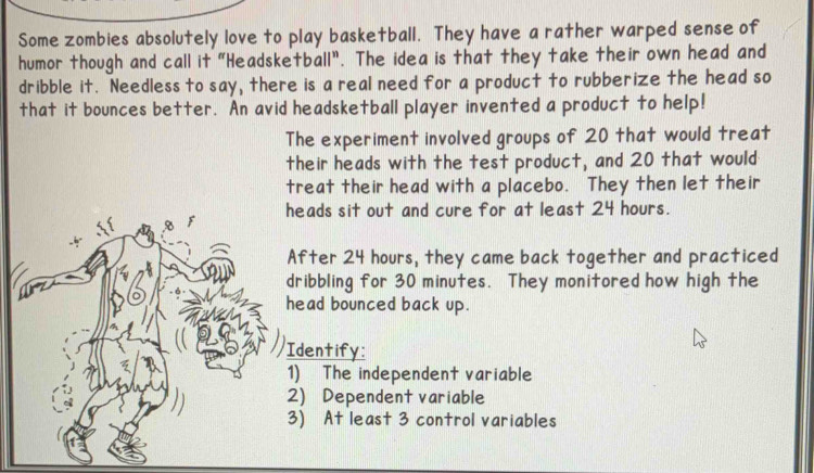 Some zombies absolutely love to play basketball. They have a rather warped sense of 
humor though and call it "Headsketball". The idea is that they take their own head and 
dribble it. Needless to say, there is a real need for a product to rubberize the head so 
that it bounces better. An avid headsketball player invented a product to help! 
The experiment involved groups of 20 that would treat 
their heads with the test product, and 20 that would 
treat their head with a placebo. They then let their 
eads sit out and cure for at least 24 hours. 
fter 24 hours, they came back together and practiced 
ribbling for 30 minutes. They monitored how high the 
ead bounced back up. 
dentify: 
) The independent variable 
) Dependent variable 
) At least 3 control variables