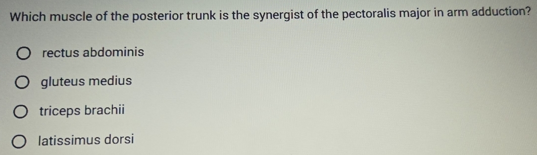 Which muscle of the posterior trunk is the synergist of the pectoralis major in arm adduction?
rectus abdominis
gluteus medius
triceps brachii
latissimus dorsi