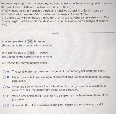 In preparing a report on the economy, we need to estimate the percentage of businesses
that plan to hire additional employees in the next 60 days.
a) How many randomly selected employers must we contact in order to create an
estimate in which we are 95% confident with a margin of error of 5%?
b) Suppose we want to reduce the margin of error to 3%. What sample size will suffice?
c) Why might it not be worth the effort to try to get an interval with a margin of error of
1%?
a) A sample size of 385 is needed.
(Round up to the nearest whole number.)
b) A sample size of 1068 is needed.
(Round up to the nearest whole number.)
c) Choose the correct answer below.
A. The sample size becomes very large, and it is probably not worth the effort.
B. It is not possible to get a margin of error that small without measuring the whole
population.
C. When the sum of the confidence level and the margin of error is less than or
equal to 100%, the actual confidence level is reduced.
D. With a very small margin of error, the sample may not be representative of the
population.
E. It is worth the effort because reducing the margin of error is always useful.