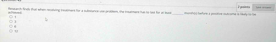 Save Answer
Research finds that when receiving treatment for a substance use problem, the treatment has to last for at least
achieved. _month(s) before a positive outcome is likely to be
1
3
6
12