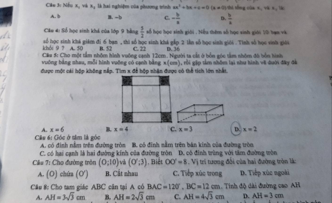 Nếu xị và x_2 là hai nghiệm của phương trình ax^2+bx+c=0(a!= 0) thì tổng của x_1 x_3 1
A. b B. -b C. - b/a   b/a 
D.
Câu 4: Số học sinh khá của lớp 9 bằng  5/2  số học học sinh giới . Nếu thêm số học sinh giới 10 ban và
số học sinh khá giảm đi 6 bạn , thì số học sinh khá gắp 2 lần số học sinh giới . Tính số học sinh giới
khối 9 ? a A. 50 B. 52 C. 22 D. 36
Câu 5: Cho một tấm nhôm hình vuông cạnh 12cm. Người ta cất ở bốn góc tấm nhôm đó bốn hình
vuông bằng nhau, mỗi hình vuông có cạnh bằng x(cm), rồi gập tấm nhôm lại như hình vẽ dưới đây đề
được một cái hộp không nắp. Tìm x đề hộp nhận được có thể tích lớn nhất.
A
A. x=6 B. x=4 C. x=3 D. x=2
Câu 6: Góc ở tâm là góc
A. có đỉnh nằm trên đường tròn B. có đinh nằm trên bán kính của đường tròn
C. có hai cạnh là hai đường kính của đường tròn D. có đinh trùng với tâm đường tròn
Câu 7: Cho đường tròn (0;10) và (O';3). Biết OO'=8. Vị trí tương đổi của hai đường tròn là:
A. (O) chứa (O' B. Cắt nhau C. Tiếp xúc trong D. Tiếp xúc ngoài
Câu 8: Cho tam giác ABC cân tại A có BAC=120°,BC=12cm. Tính độ dài đường cao AH
A. AH=3sqrt(3)cm B. AH=2sqrt(3)cm C. AH=4sqrt(3)cm D. AH=3cm