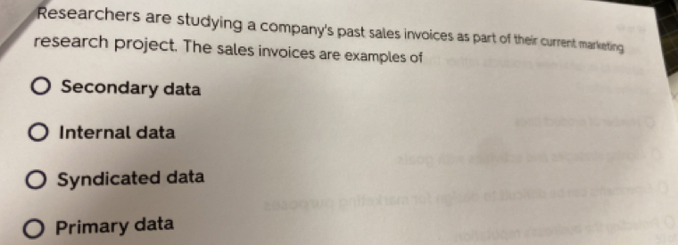 Researchers are studying a company's past sales invoices as part of their current marketing
research project. The sales invoices are examples of
Secondary data
Internal data
Syndicated data
Primary data