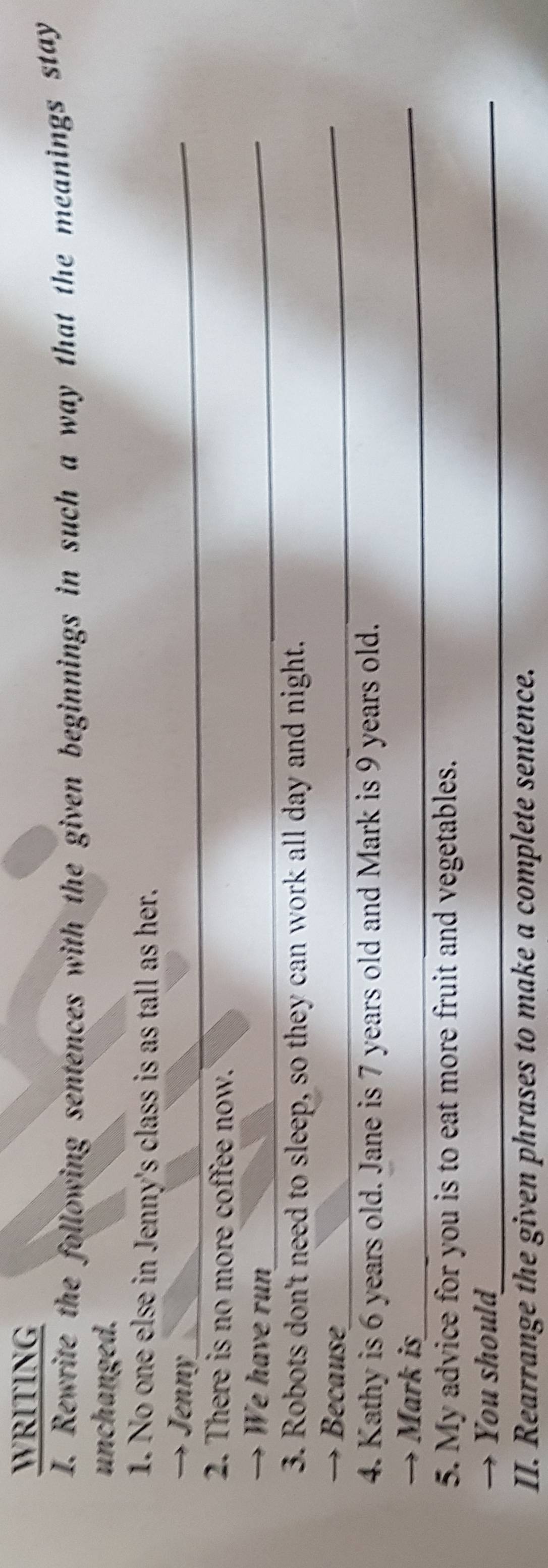 WRITING 
I. Rewrite the following sentences with the given beginnings in such a way that the meanings stay 
unchanged. 
1. No one else in Jenny's class is as tall as her. 
→ Jenny_ 
2. There is no more coffee now. 
→ We have run_ 
3. Robots don't need to sleep, so they can work all day and night. 
→ Because_ 
4. Kathy is 6 years old. Jane is 7 years old and Mark is 9 years old. 
→ Mark is_ 
5. My advice for you is to eat more fruit and vegetables. 
→ You shoul_ 
II. Rearrange the given phrases to make a complete sentence.