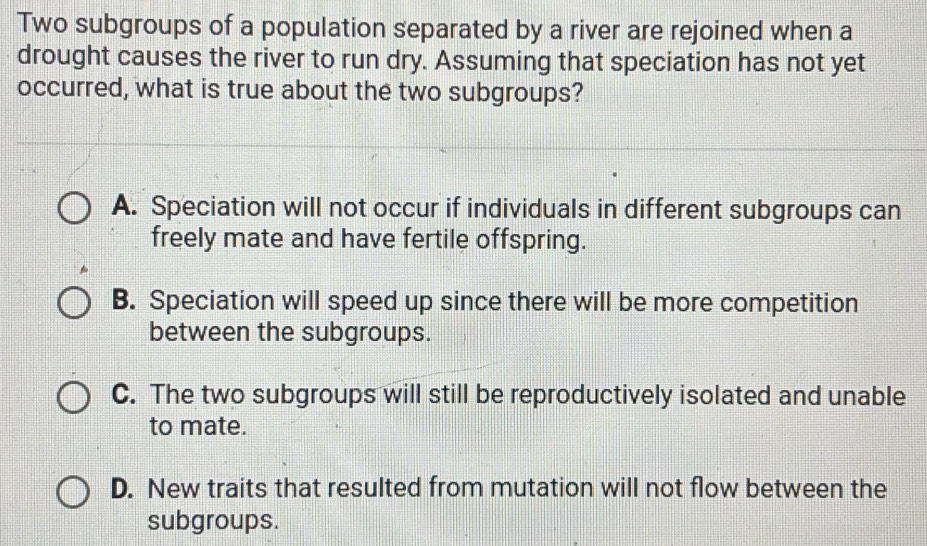 Two subgroups of a population separated by a river are rejoined when a
drought causes the river to run dry. Assuming that speciation has not yet
occurred, what is true about the two subgroups?
A. Speciation will not occur if individuals in different subgroups can
freely mate and have fertile offspring.
B. Speciation will speed up since there will be more competition
between the subgroups.
C. The two subgroups will still be reproductively isolated and unable
to mate.
D. New traits that resulted from mutation will not flow between the
subgroups.