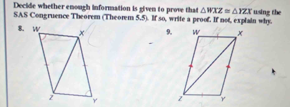 Decide whether enough information is given to prove that △ WXZ≌ △ YZX u.sing the 
SAS Congruence Theorem (Theorem 5.5). If so, write a proof. If not, explain why. 
9.