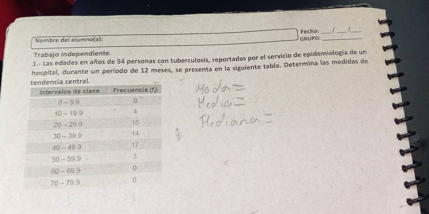 Fecha:_ 
__ 
Nombre del alumno(a): 
GRUPO:_ 
Trabajo independiente. 
1.- Las edades en años de 54 personas con tuberculosis, reportadas por el servicio de epidemiología de un 
hospital, durante un período de 12 meses, se presenta en la siguiente tabla. Determina las medidas de 
ral.