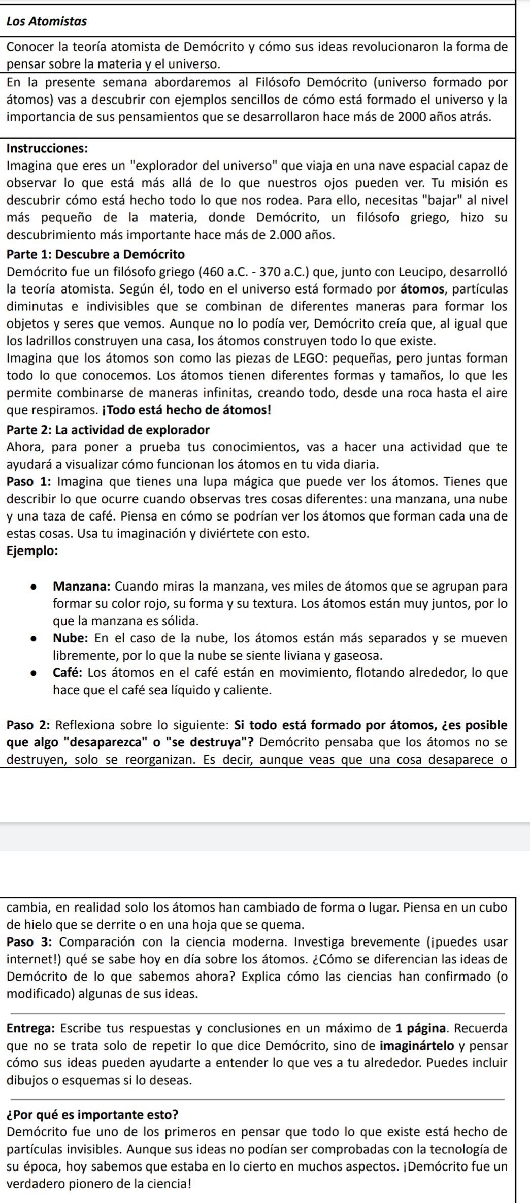 Los Atomistas
Conocer la teoría atomista de Demócrito y cómo sus ideas revolucionaron la forma de
pensar sobre la materia y el universo.
En la presente semana abordaremos al Filósofo Demócrito (universo formado por
átomos) vas a descubrir con ejemplos sencillos de cómo está formado el universo y la
importancia de sus pensamientos que se desarrollaron hace más de 2000 años atrás.
Instrucciones:
Imagina que eres un "explorador del universo" que viaja en una nave espacial capaz de
observar lo que está más allá de lo que nuestros ojos pueden ver. Tu misión es
descubrir cómo está hecho todo lo que nos rodea. Para ello, necesitas "bajar" al nivel
más pequeño de la materia, donde Demócrito, un filósofo griego, hizo su
descubrimiento más importante hace más de 2.000 años.
Parte 1: Descubre a Demócrito
Demócrito fue un filósofo griego (460 a.C. - 370 a.C.) que, junto con Leucipo, desarrolló
la teoría atomista. Según él, todo en el universo está formado por átomos, partículas
diminutas e indivisibles que se combinan de diferentes maneras para formar los
objetos y seres que vemos. Aunque no lo podía ver, Demócrito creía que, al igual que
los ladrillos construyen una casa, los átomos construyen todo lo que existe.
Imagina que los átomos son como las piezas de LEGO: pequeñas, pero juntas forman
todo lo que conocemos. Los átomos tienen diferentes formas y tamaños, lo que les
permite combinarse de maneras infinitas, creando todo, desde una roca hasta el aire
que respiramos. ¡Todo está hecho de átomos!
Parte 2: La actividad de explorador
Ahora, para poner a prueba tus conocimientos, vas a hacer una actividad que te
ayudará a visualizar cómo funcionan los átomos en tu vida diaria.
Paso 1: Imagina que tienes una lupa mágica que puede ver los átomos. Tienes que
describir lo que ocurre cuando observas tres cosas diferentes: una manzana, una nube
y una taza de café. Piensa en cómo se podrían ver los átomos que forman cada una de
estas cosas. Usa tu imaginación y diviértete con esto.
Ejemplo:
Manzana: Cuando miras la manzana, ves miles de átomos que se agrupan para
formar su color rojo, su forma y su textura. Los átomos están muy juntos, por lo
que la manzana es sólida.
Nube: En el caso de la nube, los átomos están más separados y se mueven
libremente, por lo que la nube se siente liviana y gaseosa.
Café: Los átomos en el café están en movimiento, flotando alrededor, lo que
hace que el café sea líquido y caliente.
Paso 2: Reflexiona sobre lo siguiente: Si todo está formado por átomos, ¿es posible
que algo "desaparezca" o "se destruya"? Demócrito pensaba que los átomos no se
destruyen, solo se reorganizan. Es decir, aunque veas que una cosa desaparece o
cambia, en realidad solo los átomos han cambiado de forma o lugar. Piensa en un cubo
de hielo que se derrite o en una hoja que se quema.
Paso 3: Comparación con la ciencia moderna. Investiga brevemente (¡puedes usar
internet!) qué se sabe hoy en día sobre los átomos. ¿Cómo se diferencian las ideas de
Demócrito de lo que sabemos ahora? Explica cómo las ciencias han confirmado (o
modificado) algunas de sus ideas.
Entrega: Escribe tus respuestas y conclusiones en un máximo de 1 página. Recuerda
que no se trata solo de repetir lo que dice Demócrito, sino de imaginártelo y pensar
cómo sus ideas pueden ayudarte a entender lo que ves a tu alrededor. Puedes incluir
dibujos o esquemas si lo deseas.
¿Por qué es importante esto?
Demócrito fue uno de los primeros en pensar que todo lo que existe está hecho de
partículas invisibles. Aunque sus ideas no podían ser comprobadas con la tecnología de
su época, hoy sabemos que estaba en lo cierto en muchos aspectos. ¡Demócrito fue un
verdadero pionero de la ciencia!