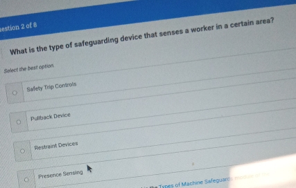 estion 2 of 8
What is the type of safeguarding device that senses a worker in a certain area?
Select the best option.
Safety Trip Controis
Pullback Device
Restraint Devices
Presence Sensing
in Types of Machine Safeguards modu