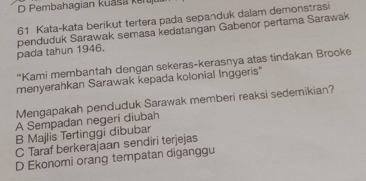 D Pembahagian kuaša Keraju
61 Kata-kata berikut tertera pada sepanduk dalam demonstrasi
penduduk Sarawak semasa kedatangan Gabenor pertama Sarawak
pada tahun 1946.
“Kami membantah dengan sekeras-kerasnya atas tindakan Brooke
menyerahkan Sarawak kepada kolonial Inggeris"
Mengapakah penduduk Sarawak memberi reaksi sedemikian?
A Sempadan negeri diubah
B Majlis Tertinggi dibubar
C Taraf berkerajaan sendiri terjejas
D Ekonomi orang tempatan diganggu