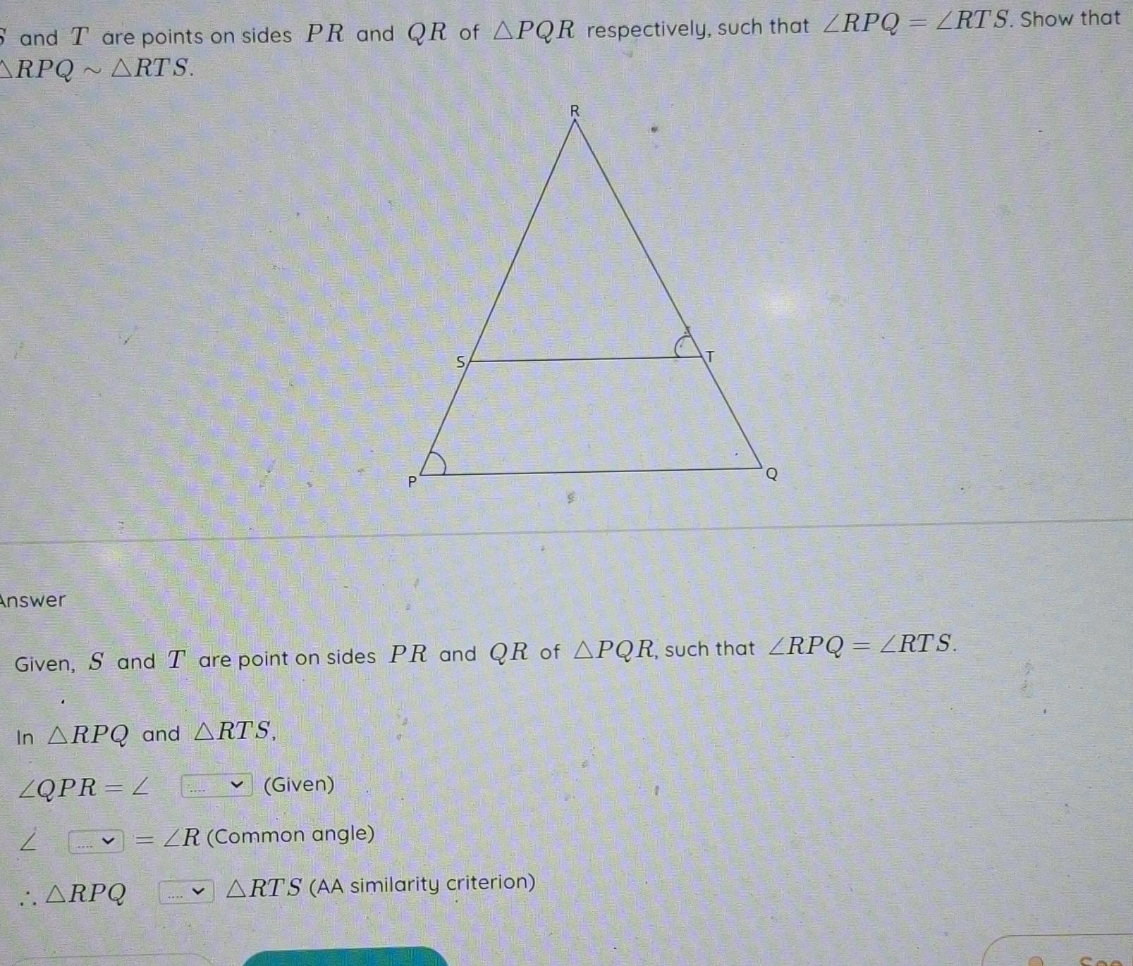 S and T are points on sides PR and QR of △ PQR respectively, such that ∠ RPQ=∠ RTS. Show that
△ RPQsim △ RTS. 
Answer 
Given, S and T are point on sides PR and QR of △ PQR , such that ∠ RPQ=∠ RTS. 
In △ RPQ and △ RTS,
∠ QPR=∠ (Given)
∠ □ =∠ R (Common angle)
∴ △ RPQ (AA similarity criterion)
△ RTS