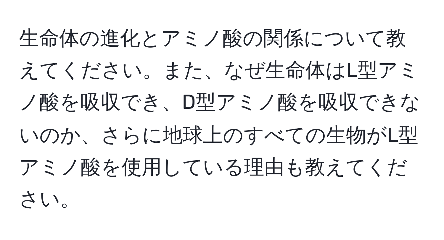 生命体の進化とアミノ酸の関係について教えてください。また、なぜ生命体はL型アミノ酸を吸収でき、D型アミノ酸を吸収できないのか、さらに地球上のすべての生物がL型アミノ酸を使用している理由も教えてください。