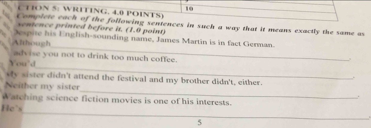 10 
( TON 5: WRITING. 4.0 POINTS) 
tub Complete each of the following sentences in such a way that it means exactly the same as 
air 
sentence printed before it. (1.0 point) 
_ 
ne Despite his English-sounding name, James Martin is in fact German. 
Although 
advise you not to drink too much coffee. 
_ 
You'd 
、` 
. 
My sister didn't attend the festival and my brother didn't, either. 
Neither my sister_ ` 
watching science fiction movies is one of his interests. 
_ 
He's 
5