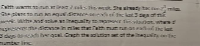 Fatth wans to rum at least 7 miles this week. She alrreadly has rm 2 1/2 mils. 
She plans to run an equall distance on each of the llast 3 days of this
week. Wite and soive an nequailty to represent this sttuattion, where o 
represents the distance in miles that fatth must run on each of the last 
B days to reach her goal. Graph the souttion set of the inequaltty on the 
number llite.