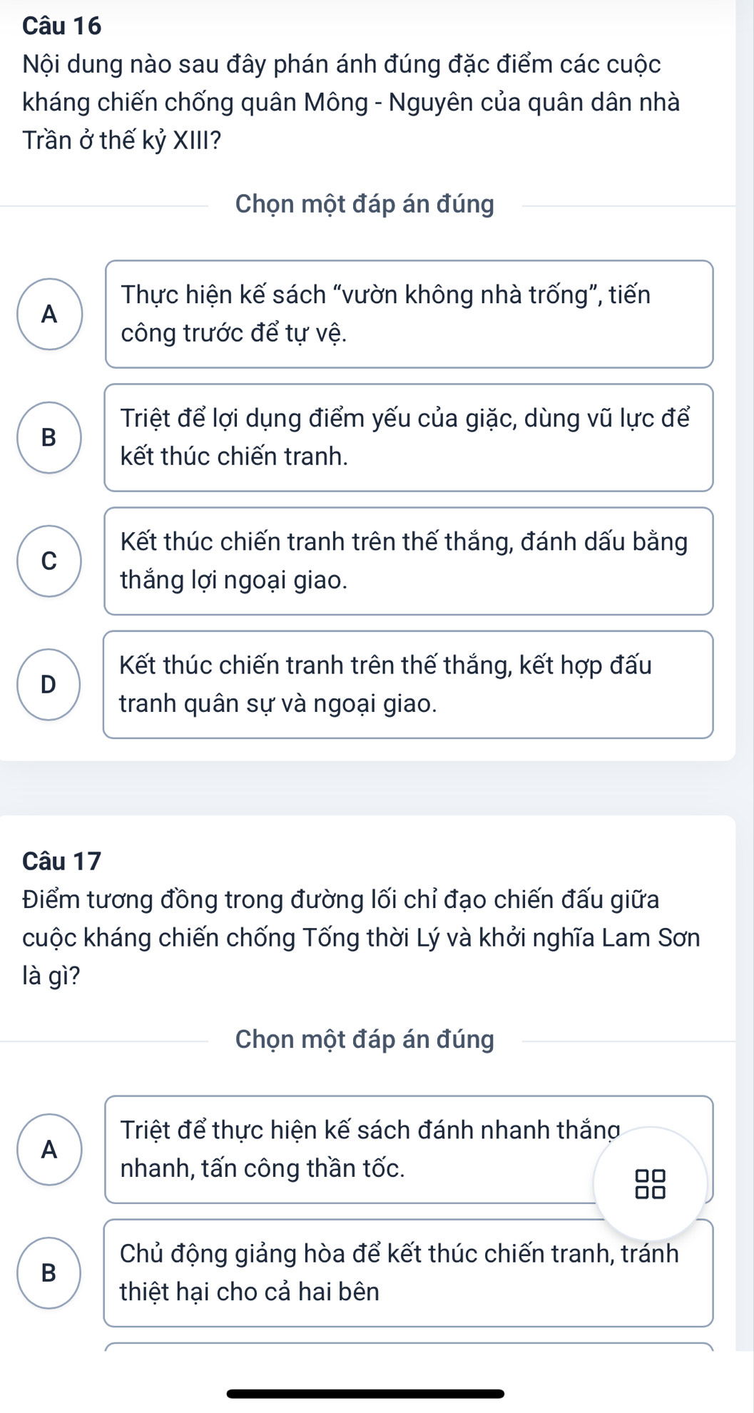 Nội dung nào sau đây phán ánh đúng đặc điểm các cuộc
kháng chiến chống quân Mông - Nguyên của quân dân nhà
Trần ở thế kỷ XIII?
Chọn một đáp án đúng
Thực hiện kế sách “vườn không nhà trống”, tiến
A
công trước để tự vệ.
Triệt để lợi dụng điểm yếu của giặc, dùng vũ lực để
B
kết thúc chiến tranh.
Kết thúc chiến tranh trên thế thắng, đánh dấu bằng
C
thắng lợi ngoại giao.
Kết thúc chiến tranh trên thế thắng, kết hợp đấu
D
tranh quân sự và ngoại giao.
Câu 17
Điểm tương đồng trong đường lối chỉ đạo chiến đấu giữa
cuộc kháng chiến chống Tống thời Lý và khởi nghĩa Lam Sơn
là gì?
Chọn một đáp án đúng
Triệt để thực hiện kế sách đánh nhanh thắng
A
nhanh, tấn công thần tốc.
8
Chủ động giảng hòa để kết thúc chiến tranh, tránh
B
thiệt hại cho cả hai bên