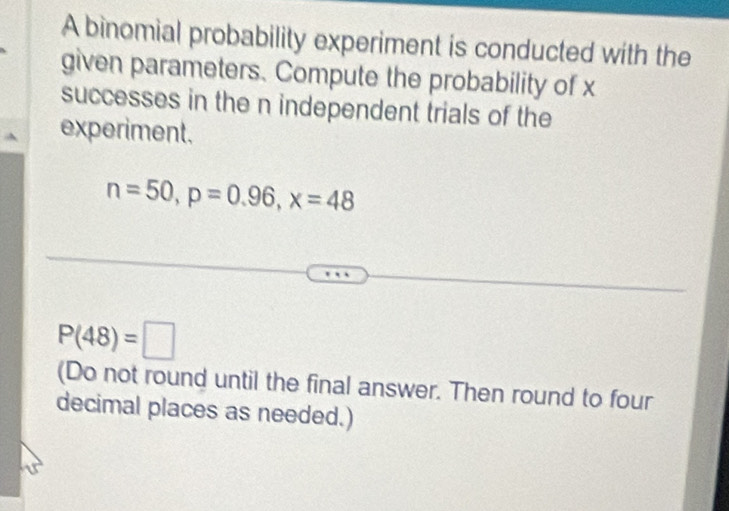 A binomial probability experiment is conducted with the 
given parameters. Compute the probability of x
successes in the n independent trials of the 
experiment.
n=50, p=0.96, x=48
P(48)=□
(Do not round until the final answer. Then round to four 
decimal places as needed.)