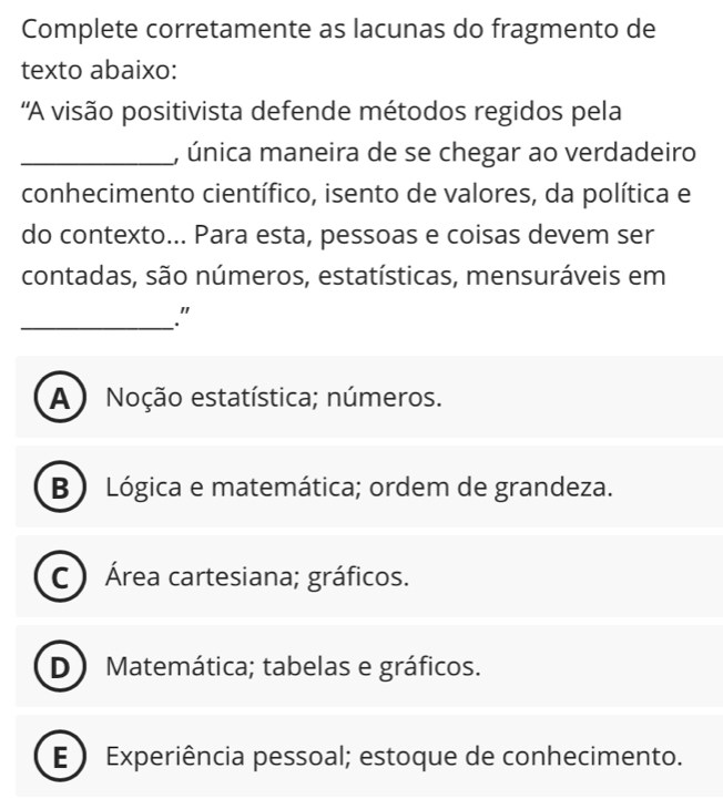 Complete corretamente as lacunas do fragmento de
texto abaixo:
'A visão positivista defende métodos regidos pela
_, única maneira de se chegar ao verdadeiro
conhecimento científico, isento de valores, da política e
do contexto... Para esta, pessoas e coisas devem ser
contadas, são números, estatísticas, mensuráveis em
_."
A ) Noção estatística; números.
B ) Lógica e matemática; ordem de grandeza.
C) Área cartesiana; gráficos.
D) Matemática; tabelas e gráficos.
E ) Experiência pessoal; estoque de conhecimento.