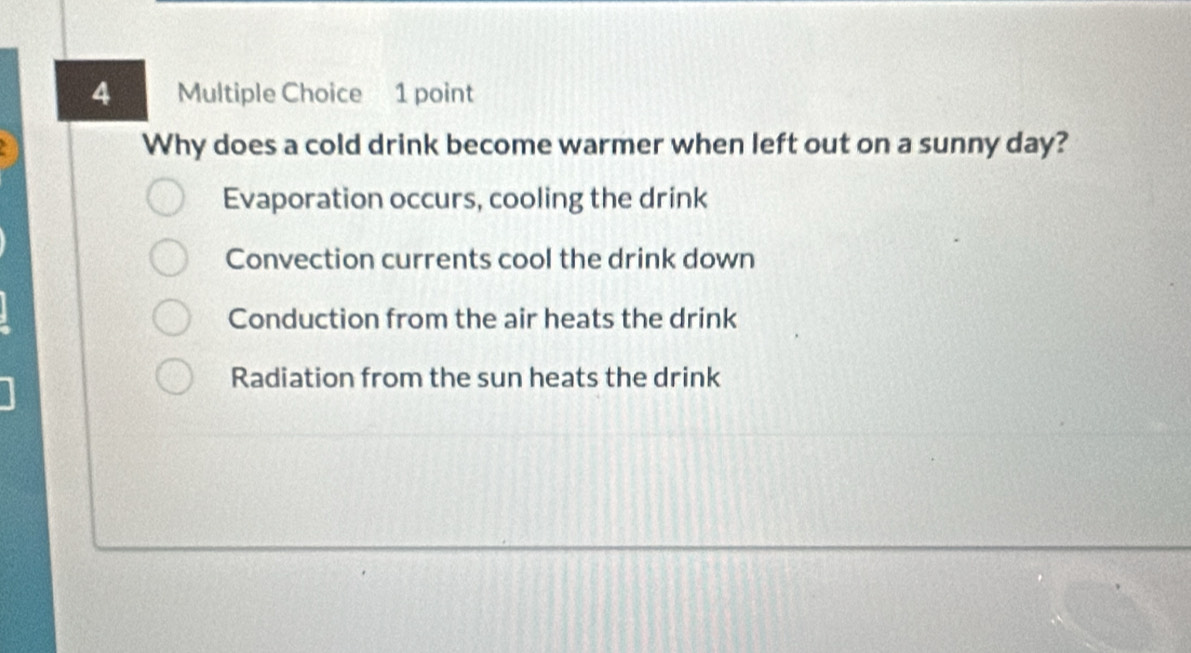 Why does a cold drink become warmer when left out on a sunny day?
Evaporation occurs, cooling the drink
Convection currents cool the drink down
Conduction from the air heats the drink
Radiation from the sun heats the drink