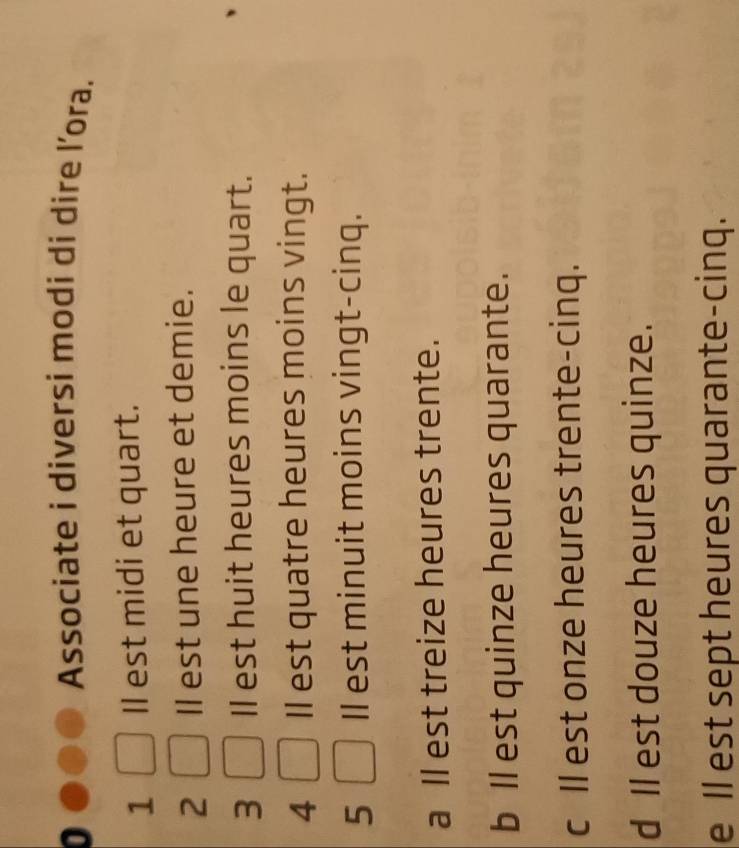 Associate i diversi modi di dire l’ora.
1 Il est midi et quart.
2 Il est une heure et demie.
3 Il est huit heures moins le quart.
4 Il est quatre heures moins vingt.
5 Il est minuit moins vingt-cinq.
a ll est treize heures trente.
b ll est quinze heures quarante.
c ll est onze heures trente-cinq.
d ll est douze heures quinze.
e Il est sept heures quarante-cinq.