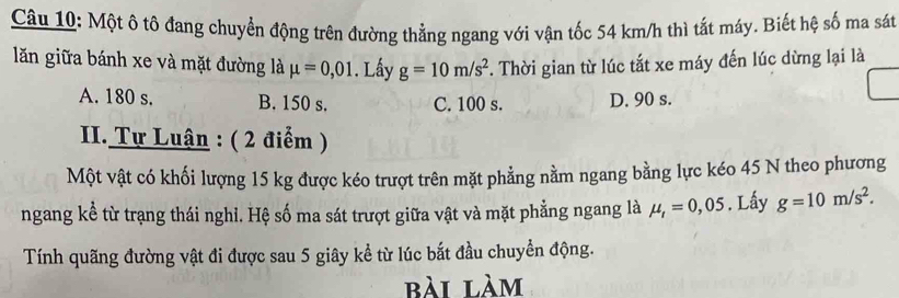 Một ô tô đang chuyển động trên đường thằng ngang với vận tốc 54 km/h thì tất máy. Biết hệ số ma sát
lăn giữa bánh xe và mặt đường là mu =0,01. Lấy g=10m/s^2 *. Thời gian từ lúc tắt xe máy đến lúc dừng lại là
A. 180 s. B. 150 s. C. 100 s. D. 90 s.
II. Tự Luận : ( 2 điểm )
Một vật có khối lượng 15 kg được kéo trượt trên mặt phẳng nằm ngang bằng lực kéo 45 N theo phương
ngang kể từ trạng thái nghi. Hệ số ma sát trượt giữa vật và mặt phẳng ngang là mu _t=0,05. Lấy g=10m/s^2. 
Tính quãng đường vật đi được sau 5 giây kể từ lúc bắt đầu chuyển động.
bài làm