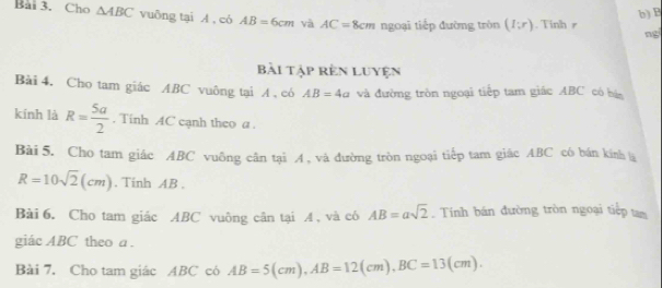 B
Bài 3. Cho △ ABC vuông tại A , có AB=6cm và AC=8cm ngoại tiếp đường tròn (I;r). Tinhr 
ngi 
Bài tập rên Luyện 
Bài 4. Cho tam giác ABC vuông tại A , có AB=4a và đường tròn ngoại tiếp tam giác ABC có bá 
kính là R= 5a/2 . Tinh AC cạnh theo a. 
Bài 5. Cho tam giác ABC vuông cân tại A , và đường tròn ngoại tiếp tam giác ABC có bán kính
R=10sqrt(2)(cm). Tinh AB. 
Bài 6. Cho tam giác ABC vuông cân tại 4 , và có AB=asqrt(2). Tính bán đường tròn ngoại tiếp tam 
giác ABC theo a. 
Bài 7. Cho tam giác ABC có AB=5(cm), AB=12(cm), BC=13(cm).