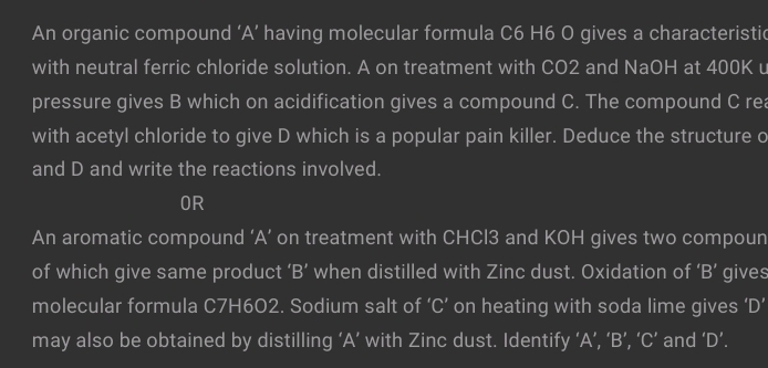 An organic compound ‘ A ’ having molecular formula C6 H6 O gives a characteristic 
with neutral ferric chloride solution. A on treatment with CO2 and NaOH at 400K u 
pressure gives B which on acidification gives a compound C. The compound C rea 
with acetyl chloride to give D which is a popular pain killer. Deduce the structure o 
and D and write the reactions involved. 
OR 
An aromatic compound ‘A’ on treatment with CHCl3 and KOH gives two compoun 
of which give same product ‘ B ’ when distilled with Zinc dust. Oxidation of ‘ B ’ gives 
molecular formula C7H602. Sodium salt of ‘ C ’ on heating with soda lime gives ' D ' 
may also be obtained by distilling ‘ A ’ with Zinc dust. Identify ‘ A ’, ‘ B ’, ‘ C ’ and ‘ D ’.