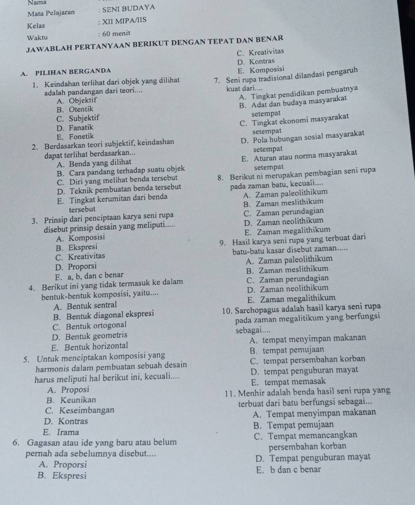 Nama
Mata Pelajaran : SENI BUDAYA
Kelas : XII MIPA/IIS
: 60 menit
Waktu
JAWABLAH PERTANYAAN BERIKUT DENGAN TEPAT DAN BENAR
C. Kreativitas
A. PILIHAN BERGANDA D. Kontras
E. Komposisi
1. Keindahan terlihat dari objek yang dilihat 7. Seni rupa tradisional dilandasi pengaruh
adalah pandangan dari teori.... kuat dari....
A. Objektif
A. Tingkat pendidikan pembuatnya
B.Otentik
B. Adat dan budaya masyarakat
C. Subjektif setempat
D. Fanatik
C. Tingkat ekonomi masyarakat
E. Fonetik setempat
2. Berdasarkan teori subjektif, keindashan
D. Pola hubungan sosial masyarakat
dapat terlihat berdasarkan... setempat
B. Cara pandang terhadap suatu objek E. Aturan atau norma masyarakat
A. Benda yang dilihat
setempat
C. Diri yang melihat benda tersebut 8. Berikut ni merupakan pembagian seni rupa
D. Teknik pembuatan benda tersebut pada zaman batu, kecuali....
E. Tingkat kerumitan dari benda A. Zaman paleolithikum
tersebut B. Zaman meslithikum
3. Prinsip dari penciptaan karya seni rupa C. Zaman perundagian
disebut prinsip desain yang meliputi..... D. Zaman neolithikum
A. Komposisi E. Zaman megalithikum
B. Ekspresi 9. Hasil karya seni rupa yang terbuat dari
C. Kreativitas batu-batu kasar disebut zaman.....
D. Proporsi A. Zaman paleolithikum
E. a, b, dan c benar B. Zaman meslithikum
4. Berikut ini yang tidak termasuk ke dalam C. Zaman perundagian
bentuk-bentuk komposisi, yaitu.... D. Zaman neolithikum
A. Bentuk sentral E. Zaman megalithikum
B. Bentuk diagonal ekspresi 10. Sarchopagus adalah hasil karya seni rupa
C. Bentuk ortogonal pada zaman megalitikum yang berfungsi
D. Bentuk geometris sebagai....
E. Bentuk horizontal A. tempat menyimpan makanan
5. Untuk menciptakan komposisi yang B. tempat pemujaan
harmonis dalam pembuatan sebuah desain C. tempat persembahan korban
harus meliputi hal berikut ini, kecuali.... D. tempat penguburan mayat
A. Proposi E. tempat memasak
B. Keunikan 11. Menhir adalah benda hasil seni rupa yang
C. Keseimbangan terbuat dari batu berfungsi sebagai...
D. Kontras A. Tempat menyimpan makanan
E. Irama B. Tempat pemujaan
6. Gagasan atau ide yang baru atau belum C. Tempat memancangkan
pernah ada sebelumnya disebut.... persembahan korban
A. Proporsi D. Tempat penguburan mayat
B. Ekspresi E. b dan c benar