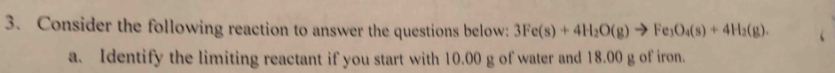 Consider the following reaction to answer the questions below: 3Fe(s)+4H_2O(g)to Fe_3O_4(s)+4H_2(g). 
a. Identify the limiting reactant if you start with 10.00 g of water and 18.00 g of iron.