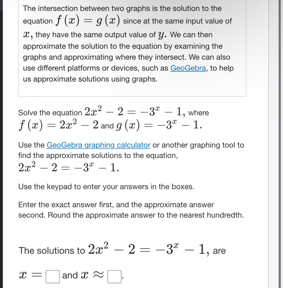 The intersection between two graphs is the solution to the 
equation f(x)=g(x) since at the same input value of
X , they have the same output value of Y. We can then 
approximate the solution to the equation by examining the 
graphs and approximating where they intersect. We can also 
use different platforms or devices, such as GeoGebra, to help 
us approximate solutions using graphs. 
Solve the equation 2x^2-2=-3^x-1 , where
f(x)=2x^2-2 and g(x)=-3^x-1. 
Use the GeoGebra graphing calculator or another graphing tool to 
find the approximate solutions to the equation,
2x^2-2=-3^x-1. 
Use the keypad to enter your answers in the boxes. 
Enter the exact answer first, and the approximate answer 
second. Round the approximate answer to the nearest hundredth. 
The solutions to 2x^2-2=-3^x-1 ,are
x=□ and xapprox □.