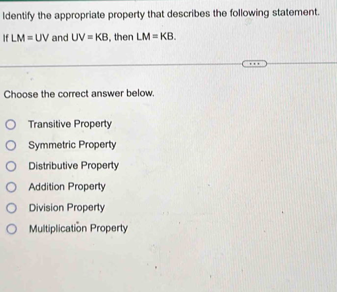 ldentify the appropriate property that describes the following statement.
If LM=UV and UV=KB , then LM=KB. 
Choose the correct answer below.
Transitive Property
Symmetric Property
Distributive Property
Addition Property
Division Property
Multiplication Property