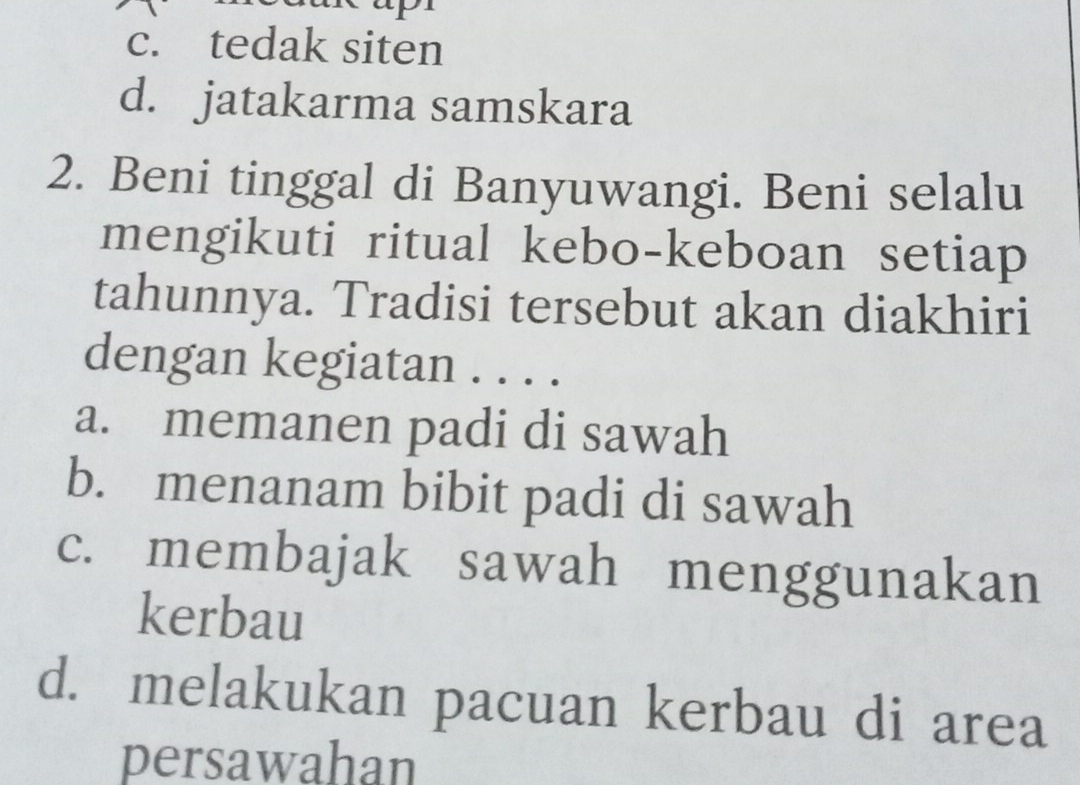 c. tedak siten
d. jatakarma samskara
2. Beni tinggal di Banyuwangi. Beni selalu
mengikuti ritual kebo-keboan setiap
tahunnya. Tradisi tersebut akan diakhiri
dengan kegiatan . . . .
a. memanen padi di sawah
b. menanam bibit padi di sawah
c. membajak sawah menggunakan
kerbau
d. melakukan pacuan kerbau di area
persawahan