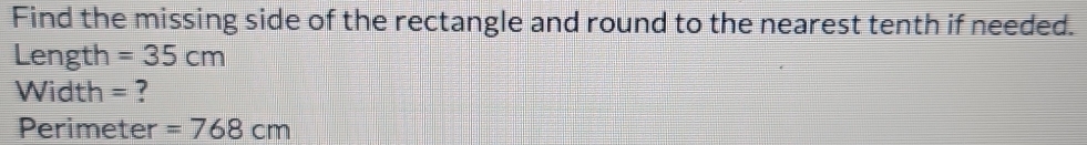 Find the missing side of the rectangle and round to the nearest tenth if needed. 
Length =35cm
Width = ?
Perimeter =768cm