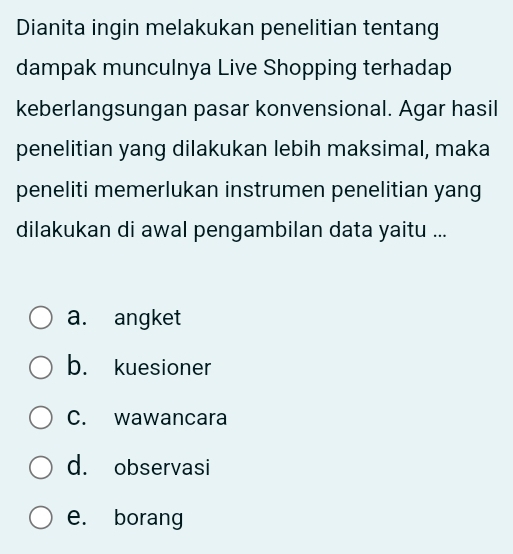 Dianita ingin melakukan penelitian tentang
dampak munculnya Live Shopping terhadap
keberlangsungan pasar konvensional. Agar hasil
penelitian yang dilakukan lebih maksimal, maka
peneliti memerlukan instrumen penelitian yang
dilakukan di awal pengambilan data yaitu ...
a. angket
b. kuesioner
C. wawancara
d. observasi
e. borang