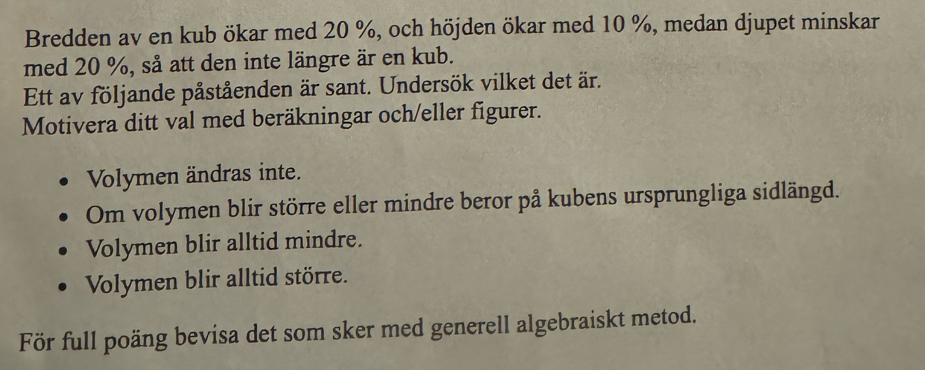 Bredden av en kub ökar med 20 %, och höjden ökar med 10 %, medan djupet minskar
med 20 %, så att den inte längre är en kub.
Ett av följande påståenden är sant. Undersök vilket det är.
Motivera ditt val med beräkningar och/eller figurer.
Volymen ändras inte.
Om volymen blir större eller mindre beror på kubens ursprungliga sidlängd.
Volymen blir alltid mindre.
Volymen blir alltid större.
För full poäng bevisa det som sker med generell algebraiskt metod.