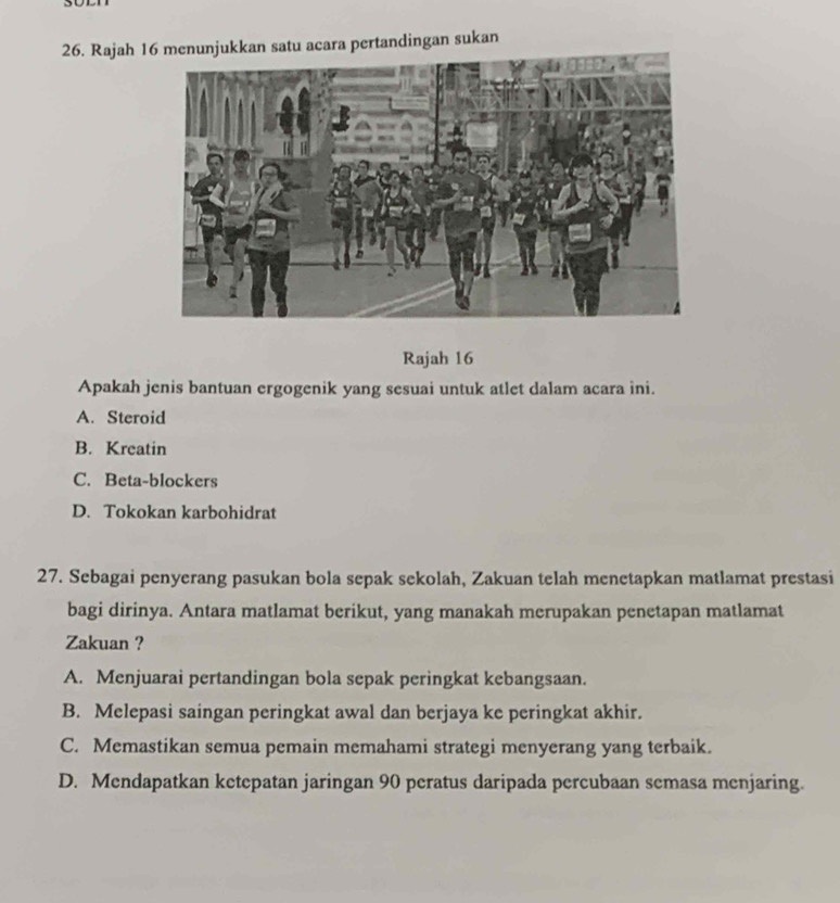 Rajah 1an satu acara pertandingan sukan
Rajah 16
Apakah jenis bantuan ergogenik yang sesuai untuk atlet dalam acara ini.
A. Steroid
B. Kreatin
C. Beta-blockers
D. Tokokan karbohidrat
27. Sebagai penyerang pasukan bola sepak sekolah, Zakuan telah menetapkan matlamat prestasi
bagi dirinya. Antara matlamat berikut, yang manakah merupakan penetapan matlamat
Zakuan ?
A. Menjuarai pertandingan bola sepak peringkat kebangsaan.
B. Melepasi saingan peringkat awal dan berjaya ke peringkat akhir.
C. Memastikan semua pemain memahami strategi menyerang yang terbaik.
D. Mendapatkan ketepatan jaringan 90 peratus daripada percubaan semasa menjaring.