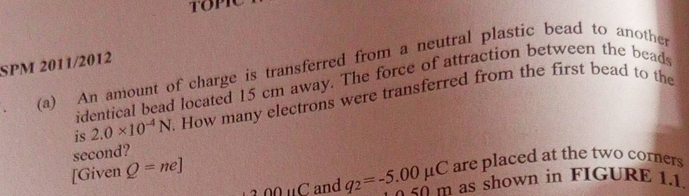 SPM 2011/2012 
. (a) An amount of charge is transferred from a neutral plastic bead to another 
identical bead located 15 cm away. The force of attraction between the beads 
is 2.0* 10^(-4)N. How many electrons were transferred from the first bead to the 
second? 
[Given Q=ne]
are placed at the two corners
2OOparallel C and q_2=-5.00mu C 50m as shown in FIGURE 1.1.