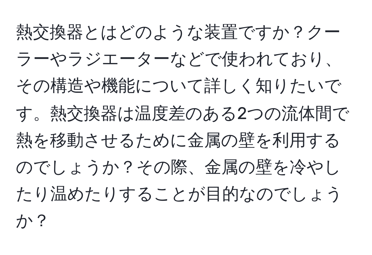 熱交換器とはどのような装置ですか？クーラーやラジエーターなどで使われており、その構造や機能について詳しく知りたいです。熱交換器は温度差のある2つの流体間で熱を移動させるために金属の壁を利用するのでしょうか？その際、金属の壁を冷やしたり温めたりすることが目的なのでしょうか？