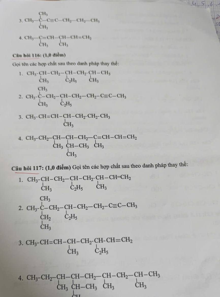 CH_3-CH_3C-CH_2-CH_2-CH_3CH_3
4. beginarrayr CH_3-C=CH-CH-CH=CH_2 CH_3CH_3endarray
Câu hỏi 116: (1,0 điểm)
Gọi tên các hợp chất sau theo danh pháp thay thế:
1. beginarrayr CH_3^-CH-CH_2-CH-CH_2^-CH-CH_3 CH_3C_2H_5CH_3endarray
2. CH_3· C-CH_2-CH-CH_2-CH_2-Cequiv C-CH_3
3. CH_3-CH=CH-CH-CH_2-CH_2-CH_2-CH_3
4. CH_3· CH_2-CH-CH_2-C=CH-CH=CH_2 CH_3CH-CH_3CH_3 CH_3endarray.
Câu hỏi 117: (1,0 điểm) Gọi tên các hợp chất sau theo danh pháp thay thế:
1.
2. beginarrayr Shc^5=5bc^2hwc(14-84Hc^(2r,chesta_1)-c(1,theStedCl_2,CH_2-4H_2Cl_OH_2ClO_2),CH_2,CH_3,CH_2,4downarrow _2H_2,CH_3,Ca_3,4H_2&CH_2O4, CH_2 CH_2COH_2,4H_2,4H_2endarray. 
3. beginarrayr CH_3-CH=CH-CH-CH_2-CH-CH=CH_2 CH_3C_2H_5endarray
4. beginarrayr CH_3-CH_2-CH-CH_2-CH-CH_2-CH-CH_3 CH_3CH-CH_3CH_3endarray