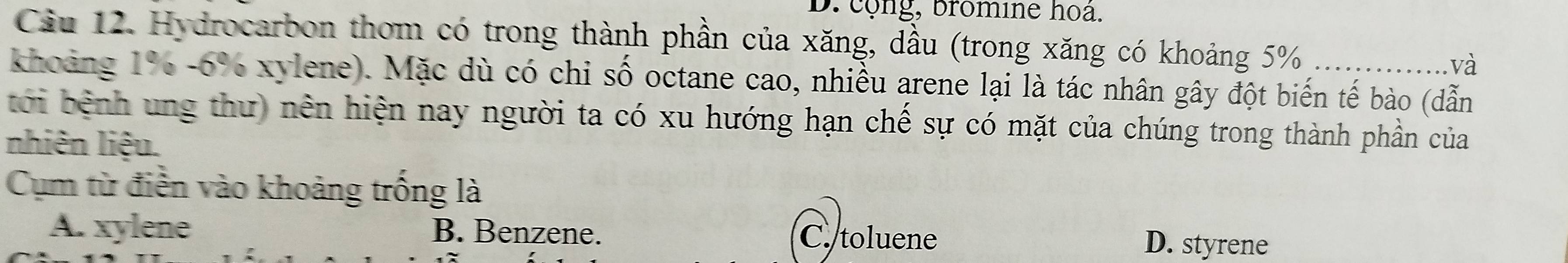 cộng, bromine hoa.
Cầu 12. Hydrocarbon thơm có trong thành phần của xăng, dầu (trong xăng có khoảng 5%
và
khoảng 1%-6% xylene). Mặc dù có chi số octane cao, nhiều arene lại là tác nhân gây đột biến tế bào (dẫn
tới bệnh ung thư) nên hiện nay người ta có xu hướng hạn chế sự có mặt của chúng trong thành phần của
nhiên liệu.
Cụm từ điễn vào khoảng trống là
A. xylene B. Benzene. C. toluene D. styrene